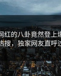 点击！网红的八卦竟然登上爆料网暗网热搜，独家网友直呼过瘾