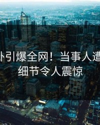 午间八卦引爆全网！当事人遭遇曝光，细节令人震惊