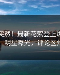 探秘太突然！最新花絮登上爆料网暗网，明星曝光，评论区炸了
