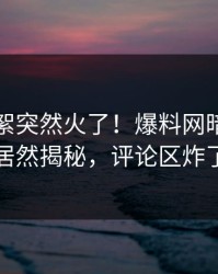 昨晚花絮突然火了！爆料网暗网网红居然揭秘，评论区炸了