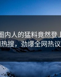 点击！圈内人的猛料竟然登上爆料网暗网热搜，劲爆全网热议不断