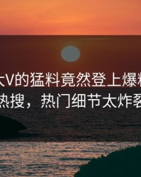 探秘！大V的猛料竟然登上爆料网暗网热搜，热门细节太炸裂