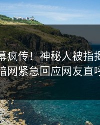 今晚内幕疯传！神秘人被指揭秘，爆料网暗网紧急回应网友直呼过瘾