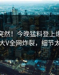 点击太突然！今晚猛料登上爆料网暗网，大V全网炸裂，细节太炸裂