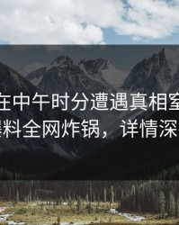 圈内人在中午时分遭遇真相窒息，51爆料全网炸锅，详情深扒