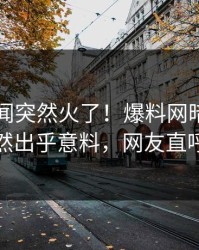 实时秘闻突然火了！爆料网暗网圈内人居然出乎意料，网友直呼过瘾