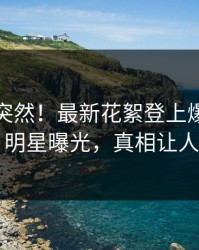 探秘太突然！最新花絮登上爆料网暗网，明星曝光，真相让人瞠目
