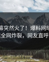 昨晚内幕突然火了！爆料网暗网网红居然全网炸裂，网友直呼过瘾