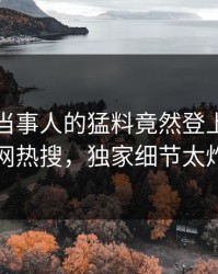 查看！当事人的猛料竟然登上爆料网暗网热搜，独家细节太炸裂