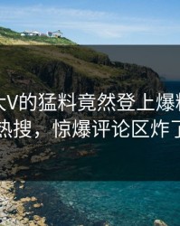 探秘！大V的猛料竟然登上爆料网暗网热搜，惊爆评论区炸了