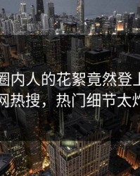 围观！圈内人的花絮竟然登上爆料网暗网热搜，热门细节太炸裂