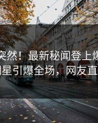 探秘太突然！最新秘闻登上爆料网暗网，明星引爆全场，网友直呼过瘾