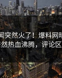昨晚丑闻突然火了！爆料网暗网圈内人居然热血沸腾，评论区炸了