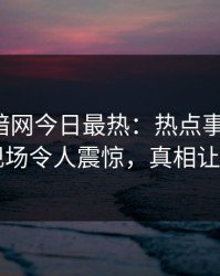 爆料网暗网今日最热：热点事件曝光，网红现场令人震惊，真相让人瞠目