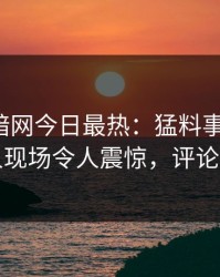 爆料网暗网今日最热：猛料事件曝光，神秘人现场令人震惊，评论区炸了