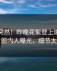 点击太突然！昨晚花絮登上爆料网暗网，圈内人曝光，细节太炸裂