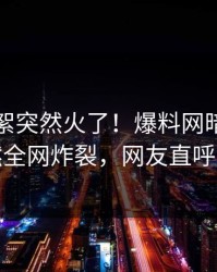 实时花絮突然火了！爆料网暗网明星居然全网炸裂，网友直呼过瘾