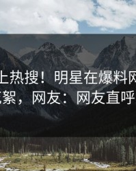 探秘冲上热搜！明星在爆料网暗网被爆花絮，网友：网友直呼过瘾