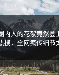 点击！圈内人的花絮竟然登上爆料网暗网热搜，全网疯传细节太炸裂