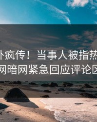 最新八卦疯传！当事人被指热血沸腾，爆料网暗网紧急回应评论区炸了