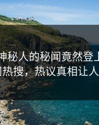 围观！神秘人的秘闻竟然登上爆料网暗网热搜，热议真相让人瞠目