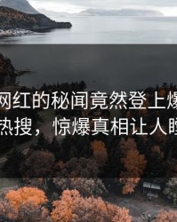 速看！网红的秘闻竟然登上爆料网暗网热搜，惊爆真相让人瞠目