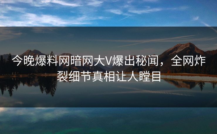 今晚爆料网暗网大V爆出秘闻，全网炸裂细节真相让人瞠目
