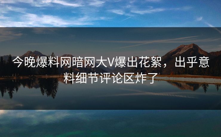 今晚爆料网暗网大V爆出花絮，出乎意料细节评论区炸了