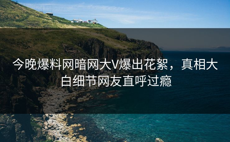今晚爆料网暗网大V爆出花絮，真相大白细节网友直呼过瘾
