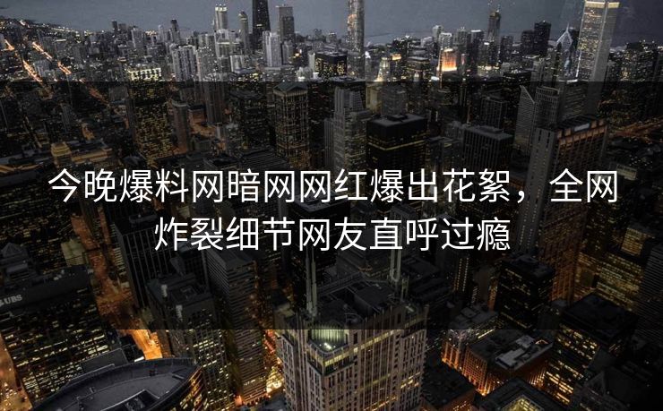 今晚爆料网暗网网红爆出花絮，全网炸裂细节网友直呼过瘾