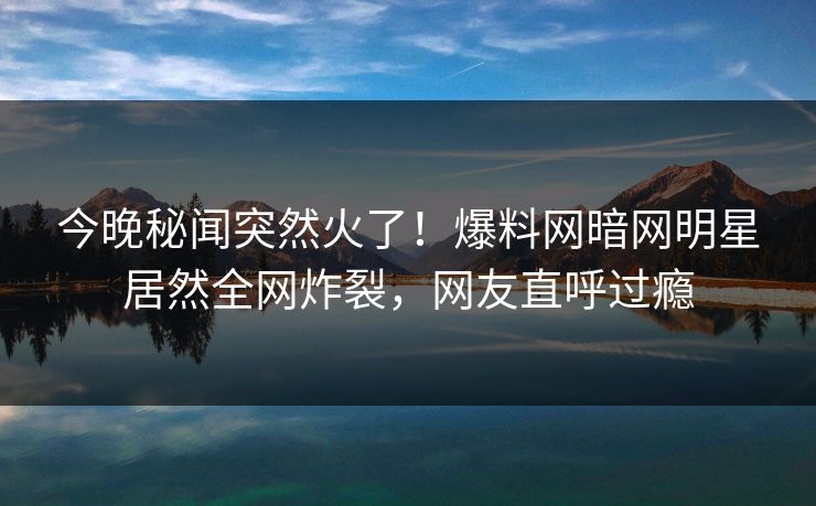 今晚秘闻突然火了！爆料网暗网明星居然全网炸裂，网友直呼过瘾