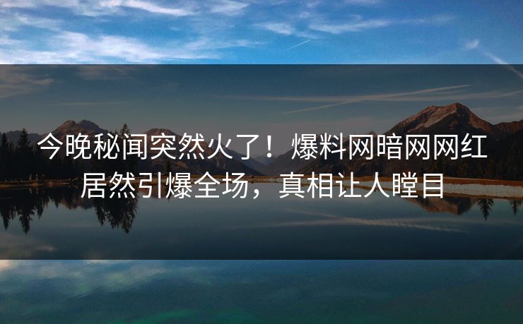 今晚秘闻突然火了！爆料网暗网网红居然引爆全场，真相让人瞠目