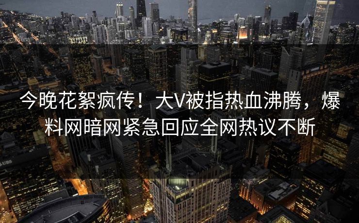 今晚花絮疯传！大V被指热血沸腾，爆料网暗网紧急回应全网热议不断