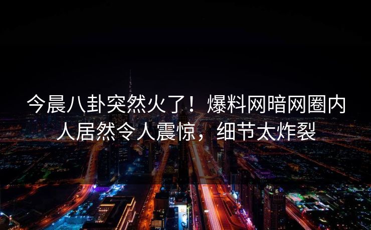 今晨八卦突然火了！爆料网暗网圈内人居然令人震惊，细节太炸裂