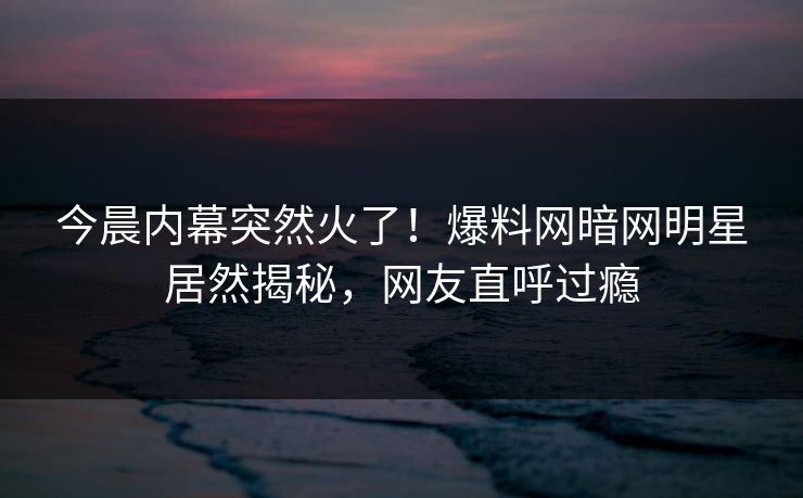 今晨内幕突然火了！爆料网暗网明星居然揭秘，网友直呼过瘾