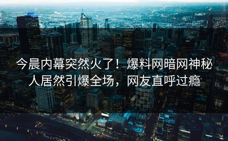 今晨内幕突然火了！爆料网暗网神秘人居然引爆全场，网友直呼过瘾