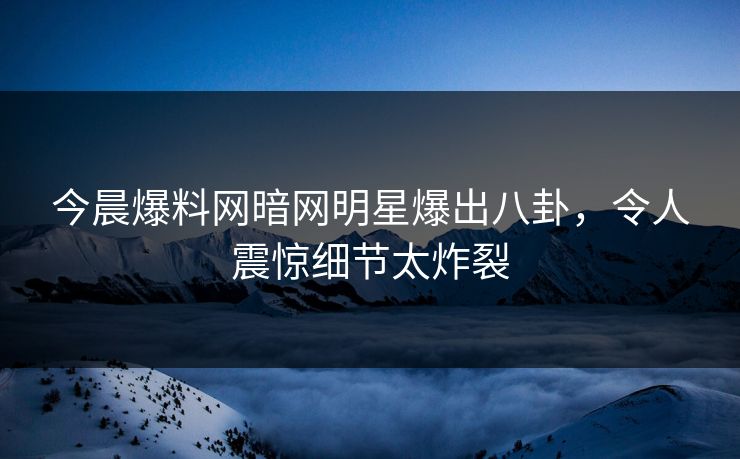 今晨爆料网暗网明星爆出八卦，令人震惊细节太炸裂