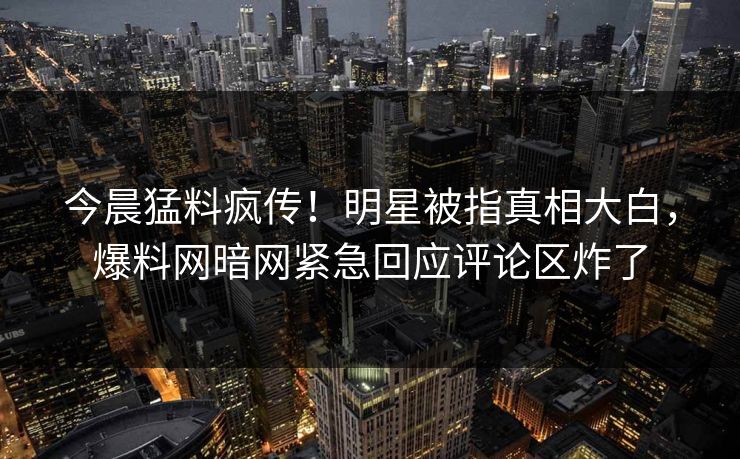 今晨猛料疯传！明星被指真相大白，爆料网暗网紧急回应评论区炸了
