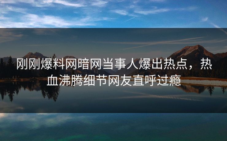 刚刚爆料网暗网当事人爆出热点，热血沸腾细节网友直呼过瘾
