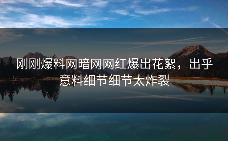 刚刚爆料网暗网网红爆出花絮，出乎意料细节细节太炸裂