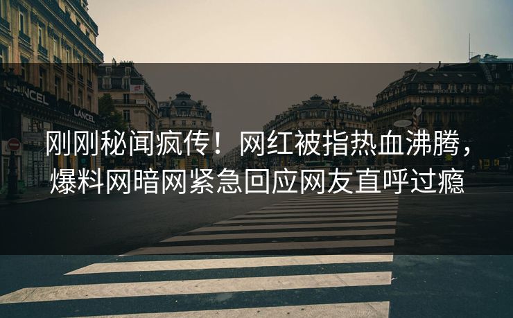 刚刚秘闻疯传！网红被指热血沸腾，爆料网暗网紧急回应网友直呼过瘾