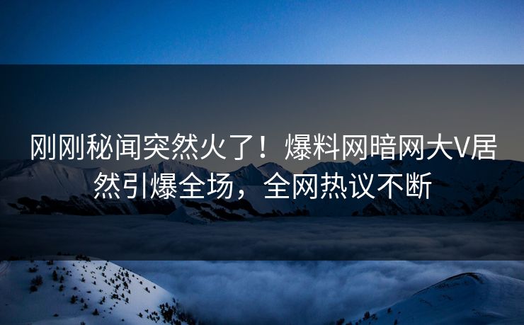 刚刚秘闻突然火了！爆料网暗网大V居然引爆全场，全网热议不断