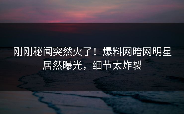 刚刚秘闻突然火了！爆料网暗网明星居然曝光，细节太炸裂