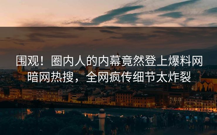 围观！圈内人的内幕竟然登上爆料网暗网热搜，全网疯传细节太炸裂