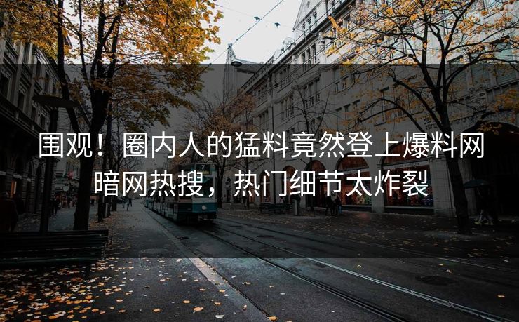 围观！圈内人的猛料竟然登上爆料网暗网热搜，热门细节太炸裂