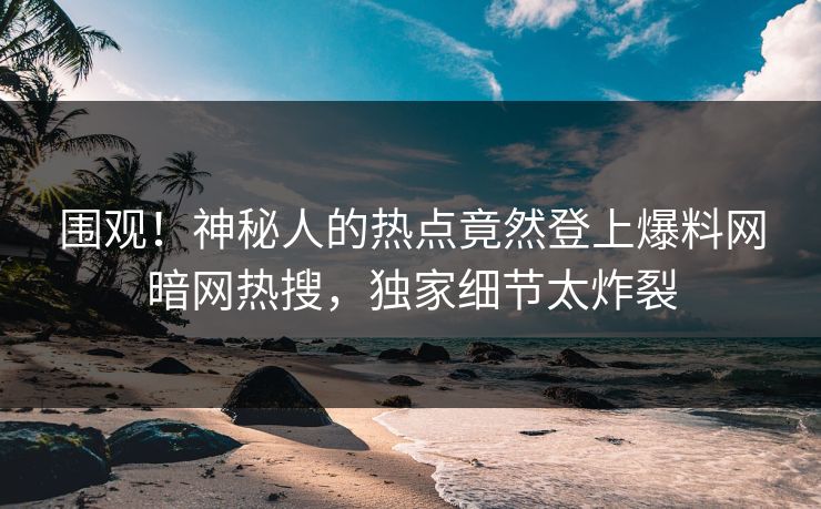 围观！神秘人的热点竟然登上爆料网暗网热搜，独家细节太炸裂