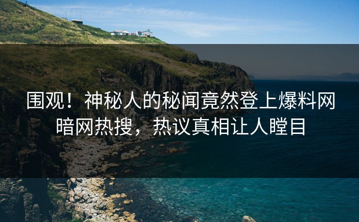 围观！神秘人的秘闻竟然登上爆料网暗网热搜，热议真相让人瞠目
