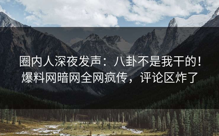圈内人深夜发声：八卦不是我干的！爆料网暗网全网疯传，评论区炸了