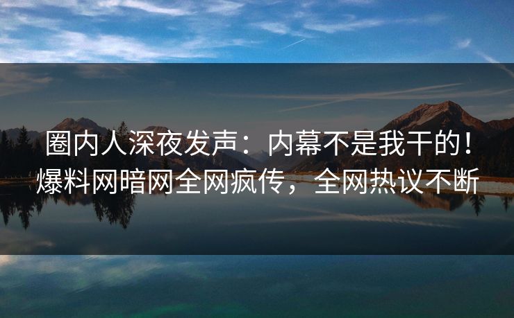 圈内人深夜发声：内幕不是我干的！爆料网暗网全网疯传，全网热议不断