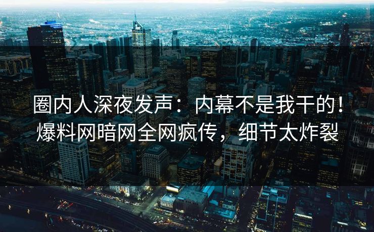 圈内人深夜发声：内幕不是我干的！爆料网暗网全网疯传，细节太炸裂